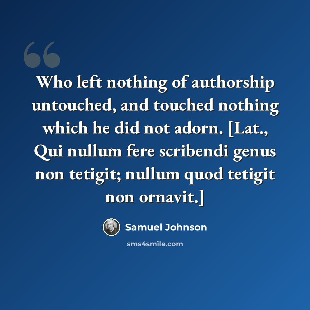 “Who left nothing of authorship untouched, and touched nothing which he did not adorn. [Lat., Qui nullum fere scribendi genus non tetigit; nullum quod tetigit non ornavit.]” quote by Samuel Johnson