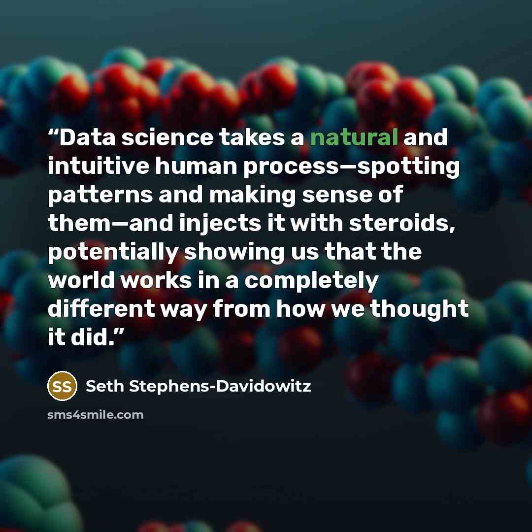 “Data science takes a natural and intuitive human process—spotting patterns and making sense of them—and injects it with steroids, potentially showing us that the world works in a completely different way from how we thought it did.” quote by Seth Stephens-Davidowitz