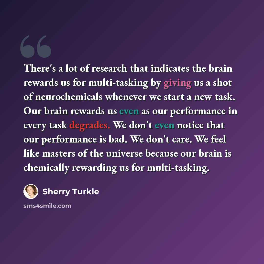 “There's a lot of research that indicates the brain rewards us for multi-tasking by giving us a shot of neurochemicals whenever we start a new task. Our brain rewards us even as our performance in every task degrades. We don't even notice that our performance is bad. We don't care. We feel like…” quote by Sherry Turkle