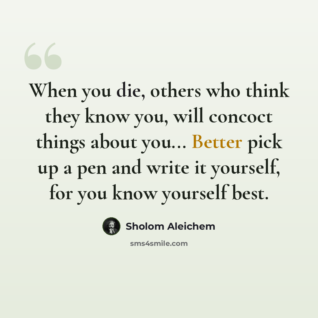“When you die, others who think they know you, will concoct things about you... Better pick up a pen and write it yourself, for you know yourself best.” quote by Sholom Aleichem