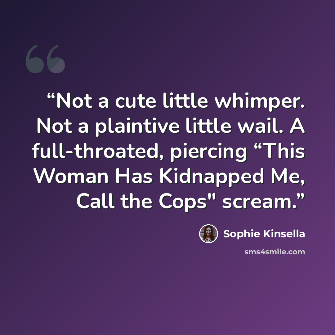 “Not a cute little whimper. Not a plaintive little wail. A full-throated, piercing “This Woman Has Kidnapped Me, Call the Cops" scream.” quote by Sophie Kinsella