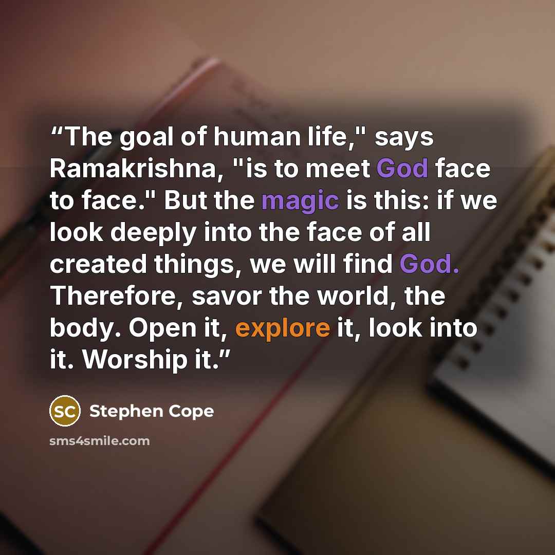 “The goal of human life," says Ramakrishna, "is to meet God face to face." But the magic is this: if we look deeply into the face of all created things, we will find God. Therefore, savor the world, the body. Open it, explore it, look into it. Worship it.” quote by Stephen Cope