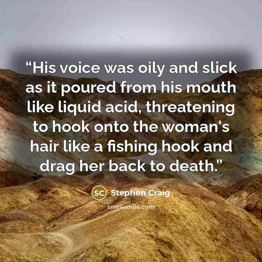“His voice was oily and slick as it poured from his mouth like liquid acid, threatening to hook onto the woman's hair like a fishing hook and drag her back to death.” quote by Stephen Craig