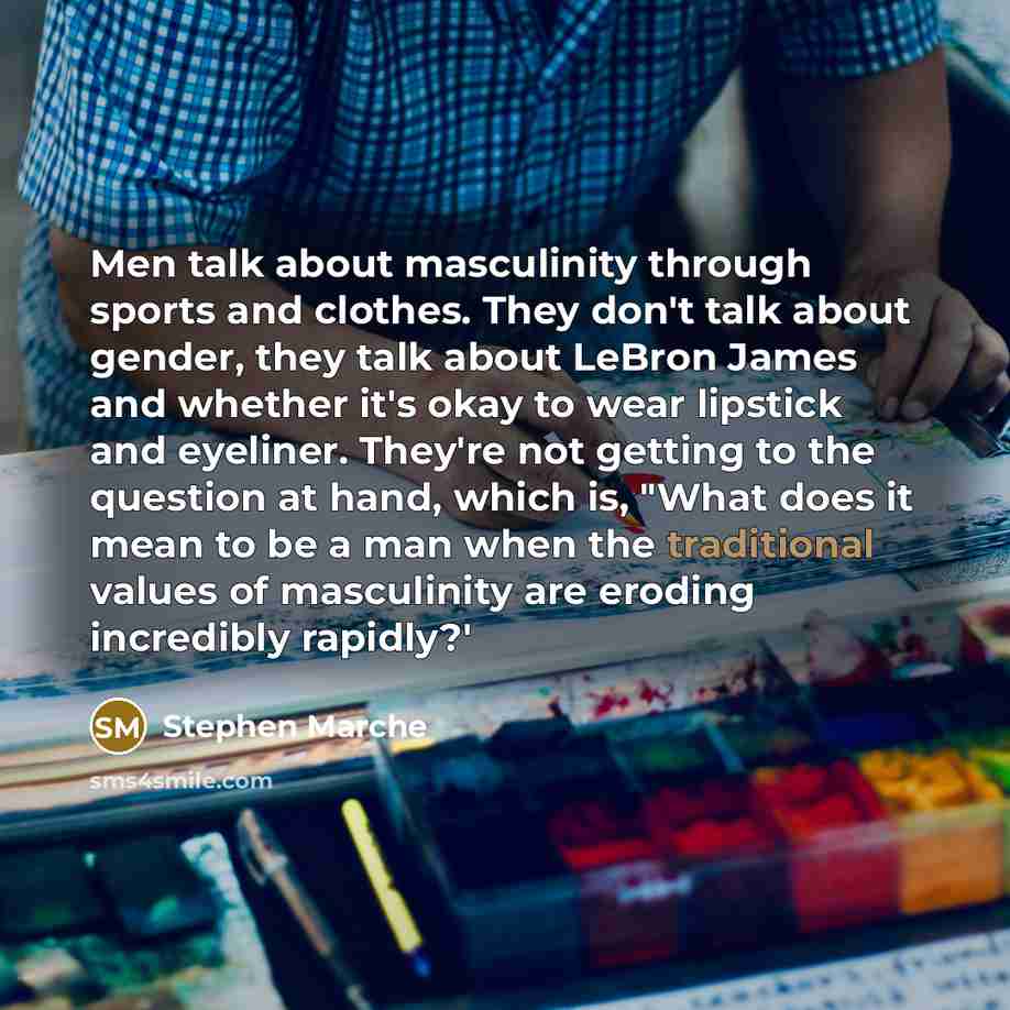 “Men talk about masculinity through sports and clothes. They don't talk about gender, they talk about LeBron James and whether it's okay to wear lipstick and eyeliner. They're not getting to the question at hand, which is, "What does it mean to be a man when the traditional values of masculinity…” quote by Stephen Marche