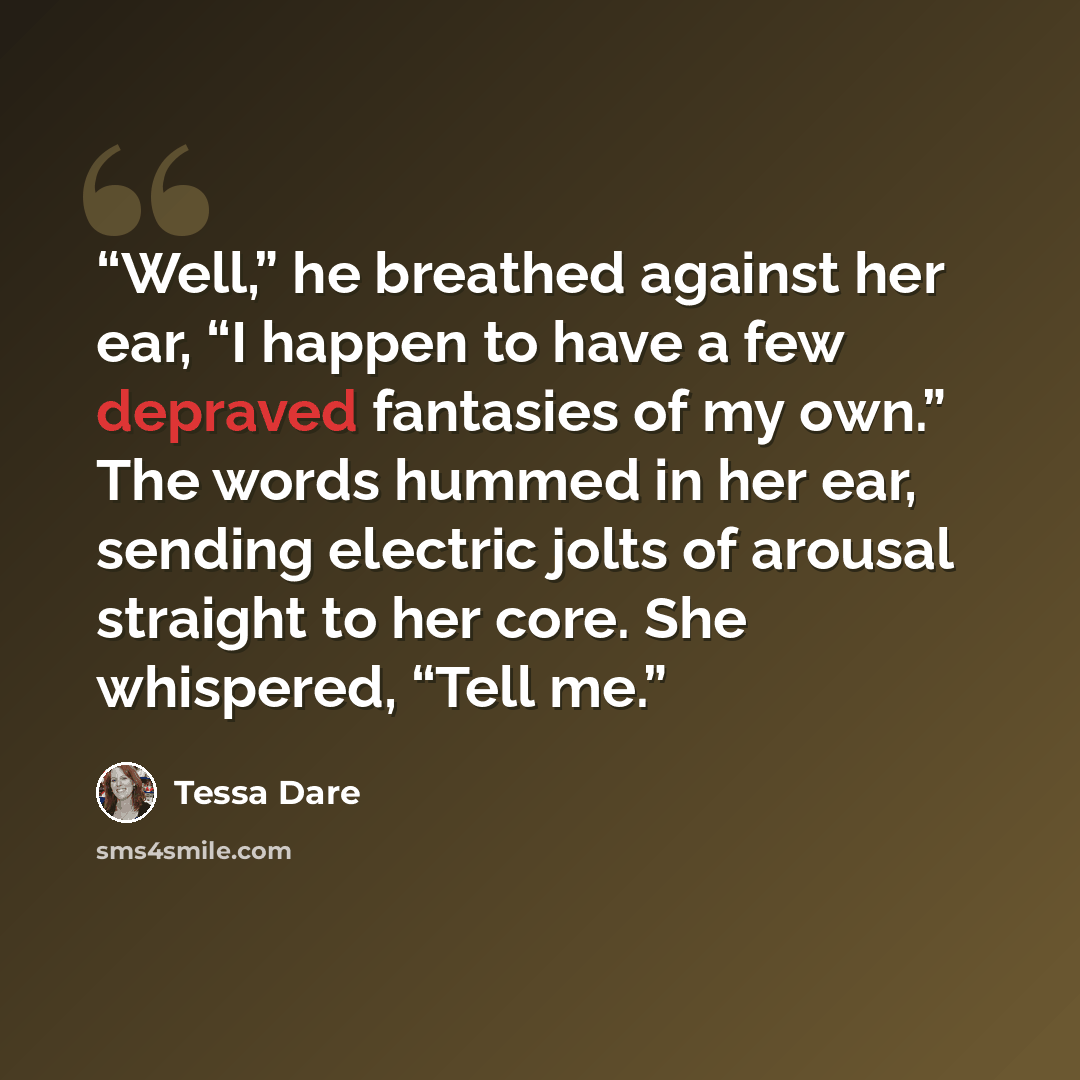“Well,” he breathed against her ear, “I happen to have a few depraved fantasies of my own.” The words hummed in her ear, sending electric jolts of arousal straight to her core. She whispered, “Tell me.” quote by Tessa Dare