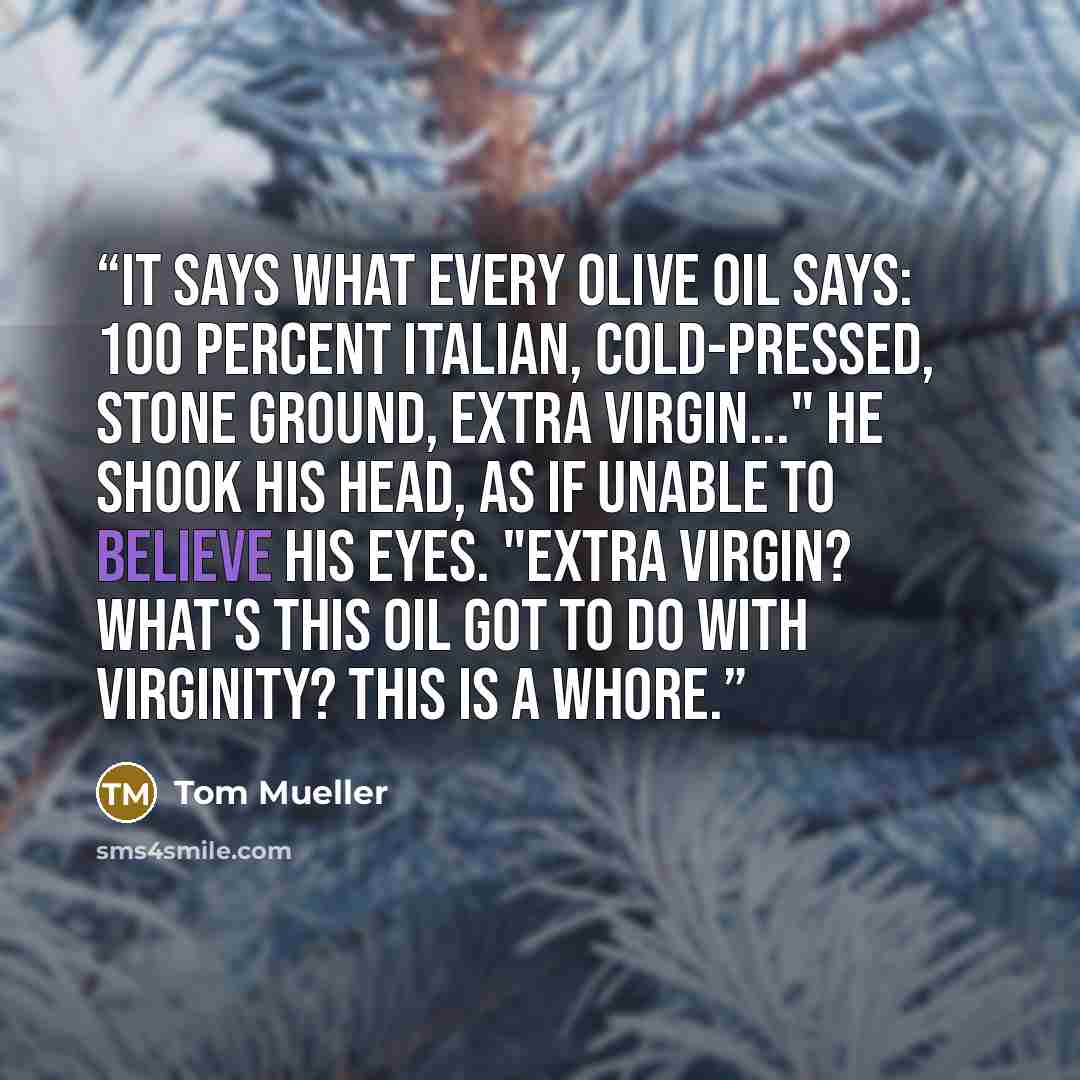 “It says what every olive oil says: 100 percent Italian, cold-pressed, stone ground, extra virgin..." He shook his head, as if unable to believe his eyes. "Extra virgin? What's this oil got to do with virginity? This is a whore.” quote by Tom Mueller