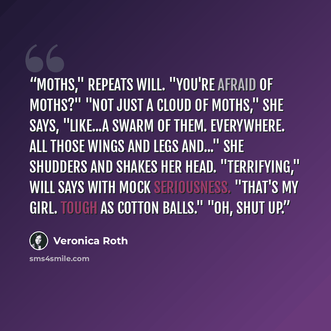 “Moths," repeats Will. "You're afraid of moths?" "Not just a cloud of moths," she says, "like...a swarm of them. Everywhere. All those wings and legs and..." She shudders and shakes her head. "Terrifying," Will says with mock seriousness. "That's my girl. Tough as cotton balls." "Oh, Shut up.” quote by Veronica Roth