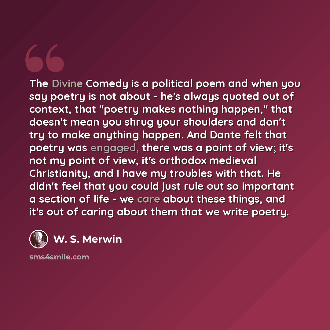 “The Divine Comedy is a political poem and when you say poetry is not about - he's always quoted out of context, that "poetry makes nothing happen," that doesn't mean you shrug your shoulders and don't try to make anything happen. And Dante felt that poetry was engaged, there was a point of view…” quote by W. S. Merwin