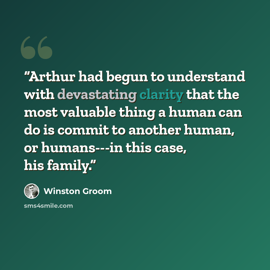 “Arthur had begun to understand with devastating clarity that the most valuable thing a human can do is commit to another human, or humans---in this case, his family.” quote by Winston Groom