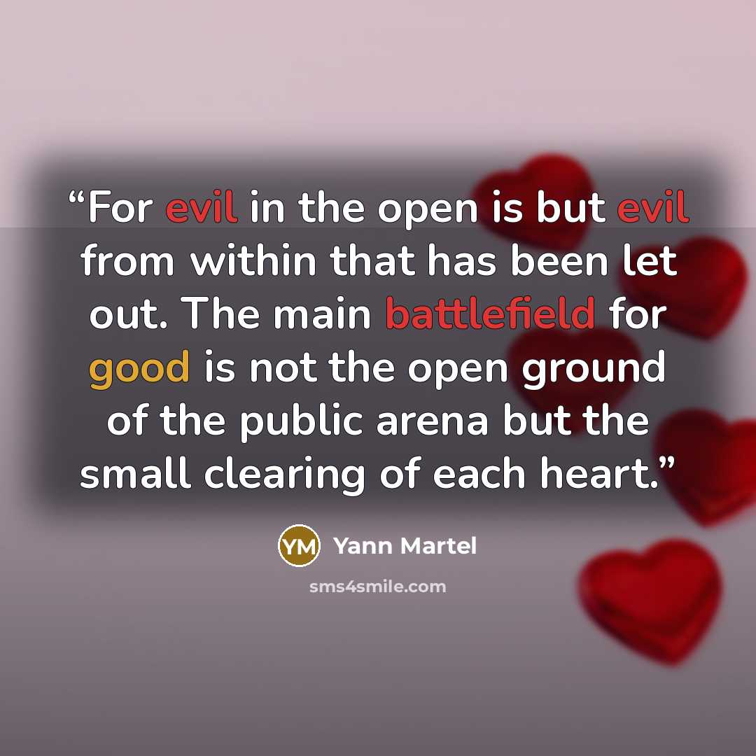 “For evil in the open is but evil from within that has been let out. The main battlefield for good is not the open ground of the public arena but the small clearing of each heart.” quote by Yann Martel