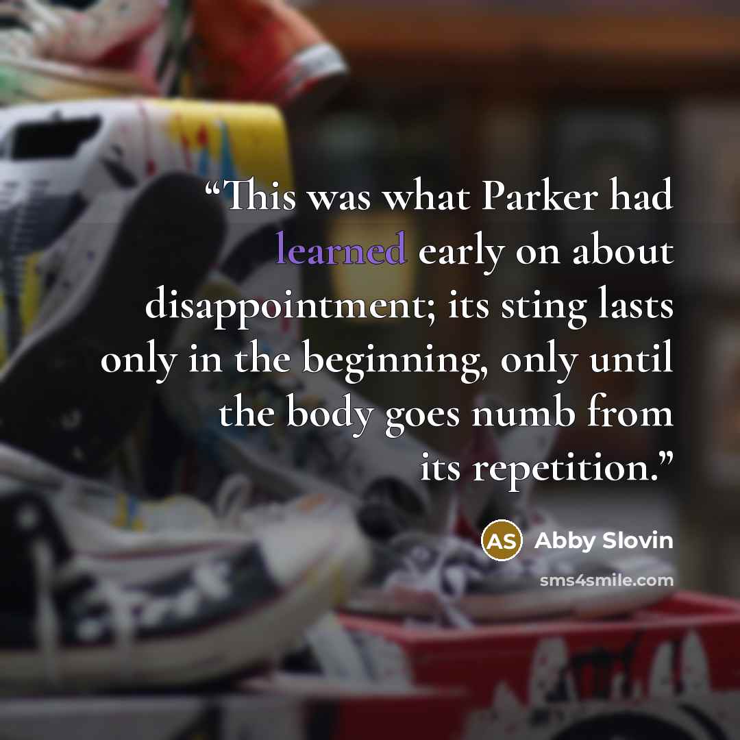 “This was what Parker had learned early on about disappointment; its sting lasts only in the beginning, only until the body goes numb from its repetition.” quote by Abby Slovin