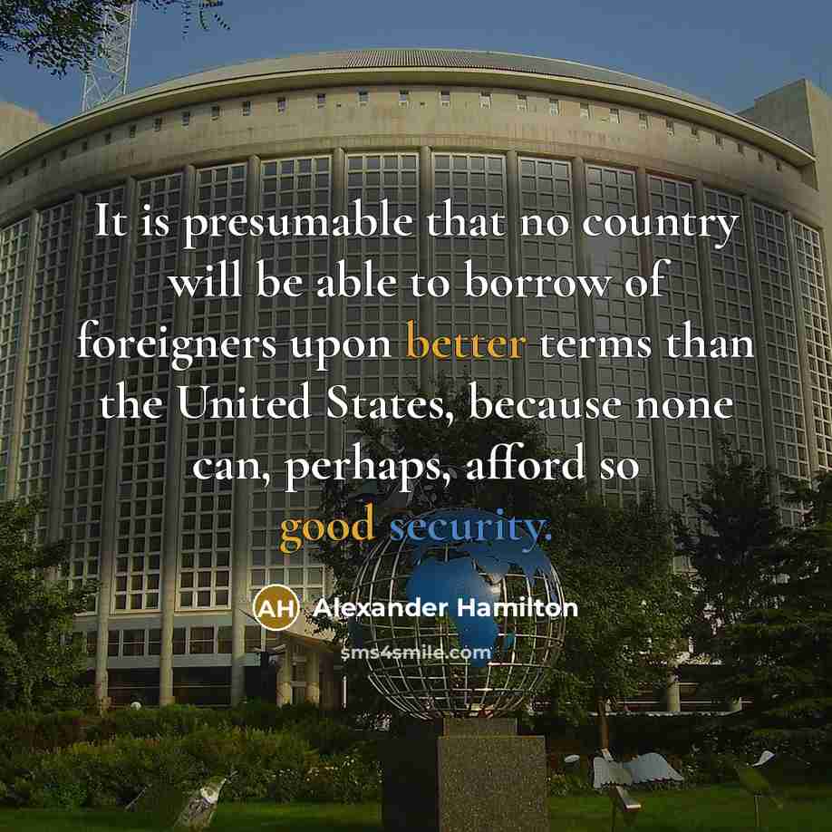 “It is presumable that no country will be able to borrow of foreigners upon better terms than the United States, because none can, perhaps, afford so good security.” quote by Alexander Hamilton