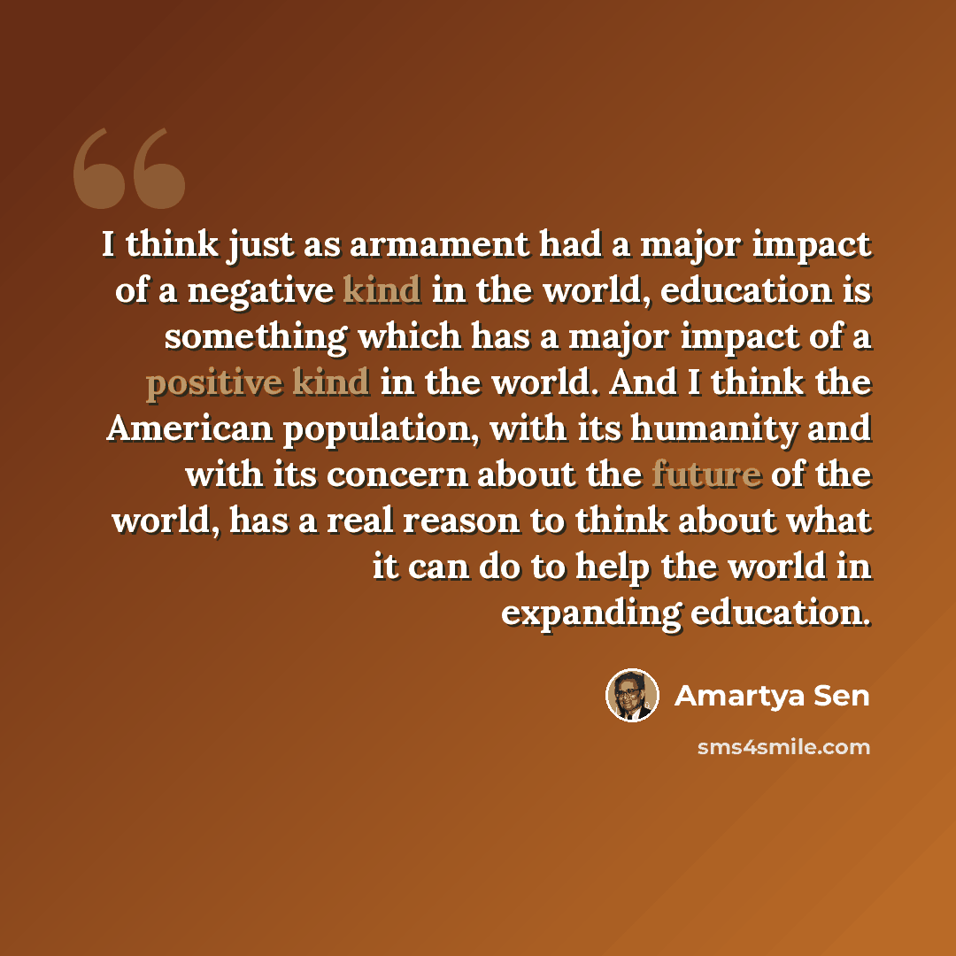 “I think just as armament had a major impact of a negative kind in the world, education is something which has a major impact of a positive kind in the world. And I think the American population, with its humanity and with its concern about the future of the world, has a real reason to think about…” quote by Amartya Sen
