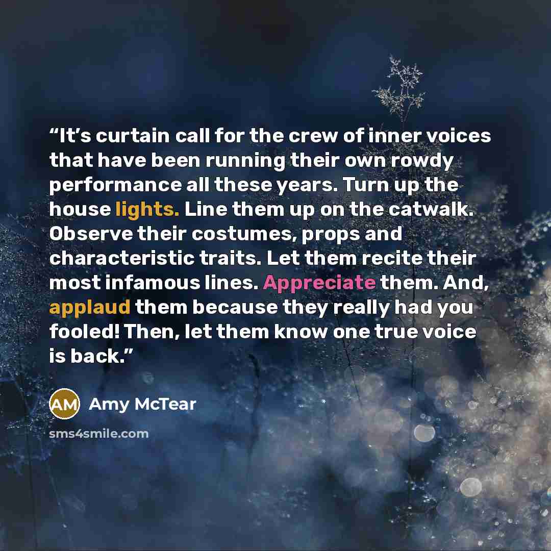 “It’s curtain call for the crew of inner voices that have been running their own rowdy performance all these years. Turn up the house lights. Line them up on the catwalk. Observe their costumes, props and characteristic traits. Let them recite their most infamous lines. Appreciate them. And…” quote by Amy McTear