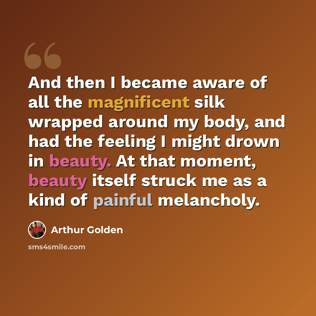 “And then I became aware of all the magnificent silk wrapped around my body, and had the feeling I might drown in beauty. At that moment, beauty itself struck me as a kind of painful melancholy.” quote by Arthur Golden