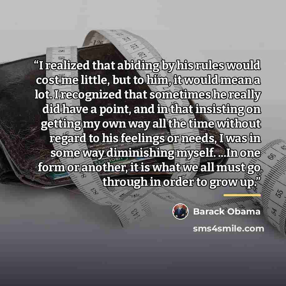 “I realized that abiding by his rules would cost me little, but to him, it would mean a lot. I recognized that sometimes he really did have a point, and in that insisting on getting my own way all the time without regard to his feelings or needs, I was in some way diminishing myself. ...In one form…” quote by Barack Obama