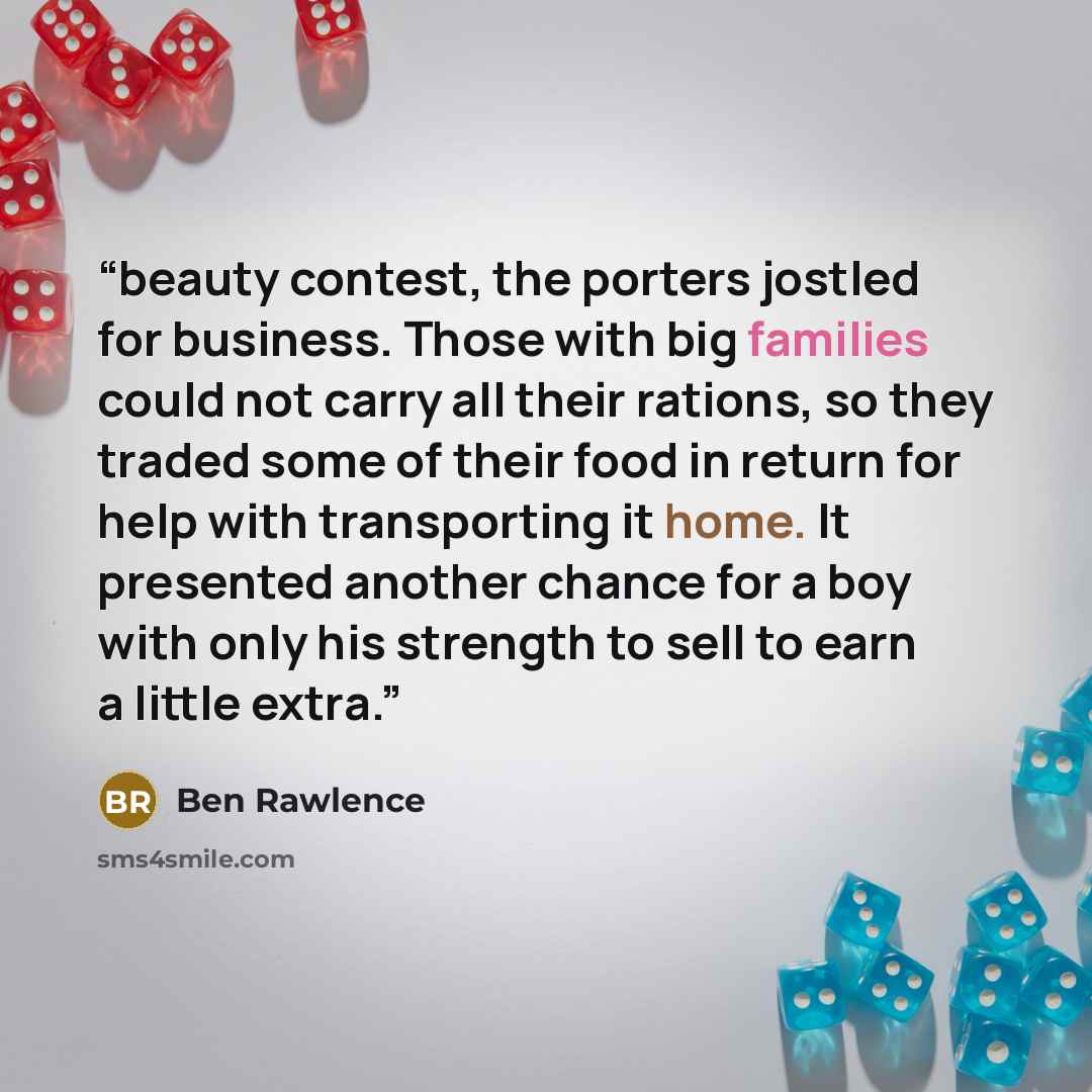 “beauty contest, the porters jostled for business. Those with big families could not carry all their rations, so they traded some of their food in return for help with transporting it home. It presented another chance for a boy with only his strength to sell to earn a little extra.” quote by Ben Rawlence