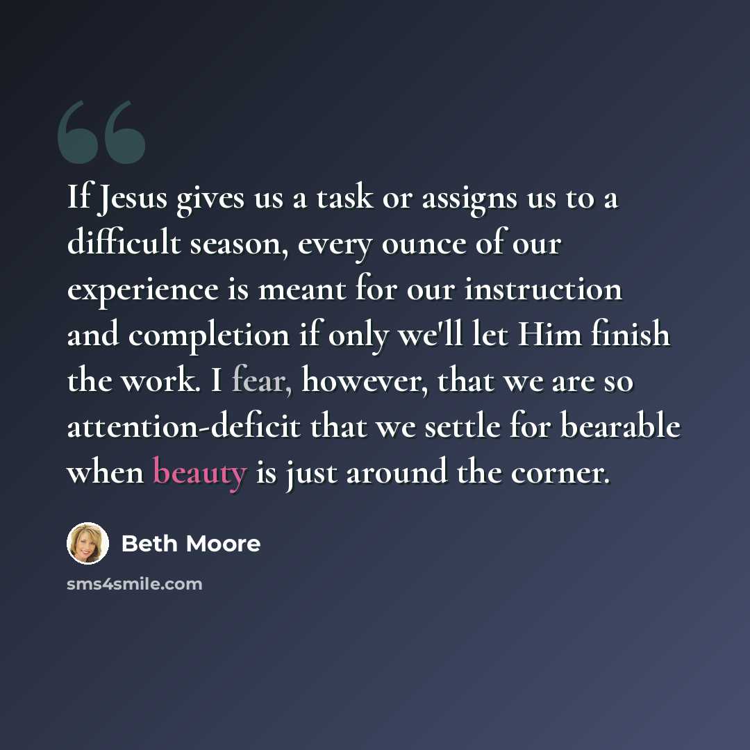 “If Jesus gives us a task or assigns us to a difficult season, every ounce of our experience is meant for our instruction and completion if only we'll let Him finish the work. I fear, however, that we are so attention-deficit that we settle for bearable when beauty is just around the corner.” quote by Beth Moore