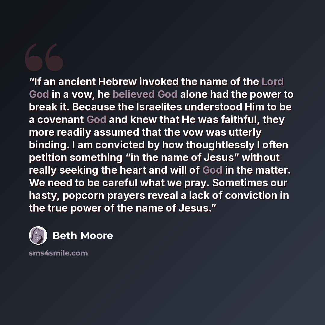 “If an ancient Hebrew invoked the name of the Lord God in a vow, he believed God alone had the power to break it. Because the Israelites understood Him to be a covenant God and knew that He was faithful, they more readily assumed that the vow was utterly binding. I am convicted by how thoughtlessly…” quote by Beth Moore