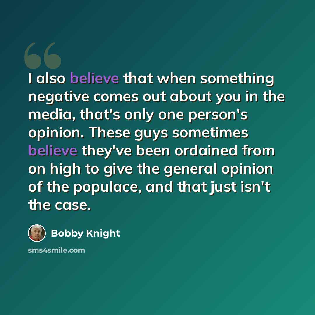 “I also believe that when something negative comes out about you in the media, that's only one person's opinion. These guys sometimes believe they've been ordained from on high to give the general opinion of the populace, and that just isn't the case.” quote by Bobby Knight