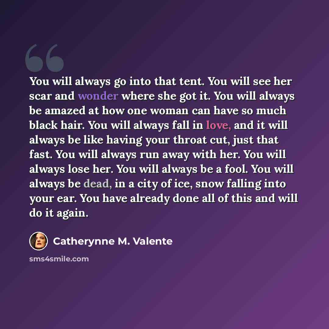 “You will always go into that tent. You will see her scar and wonder where she got it. You will always be amazed at how one woman can have so much black hair. You will always fall in love, and it will always be like having your throat cut, just that fast. You will always run away with her. You will…” quote by Catherynne M. Valente