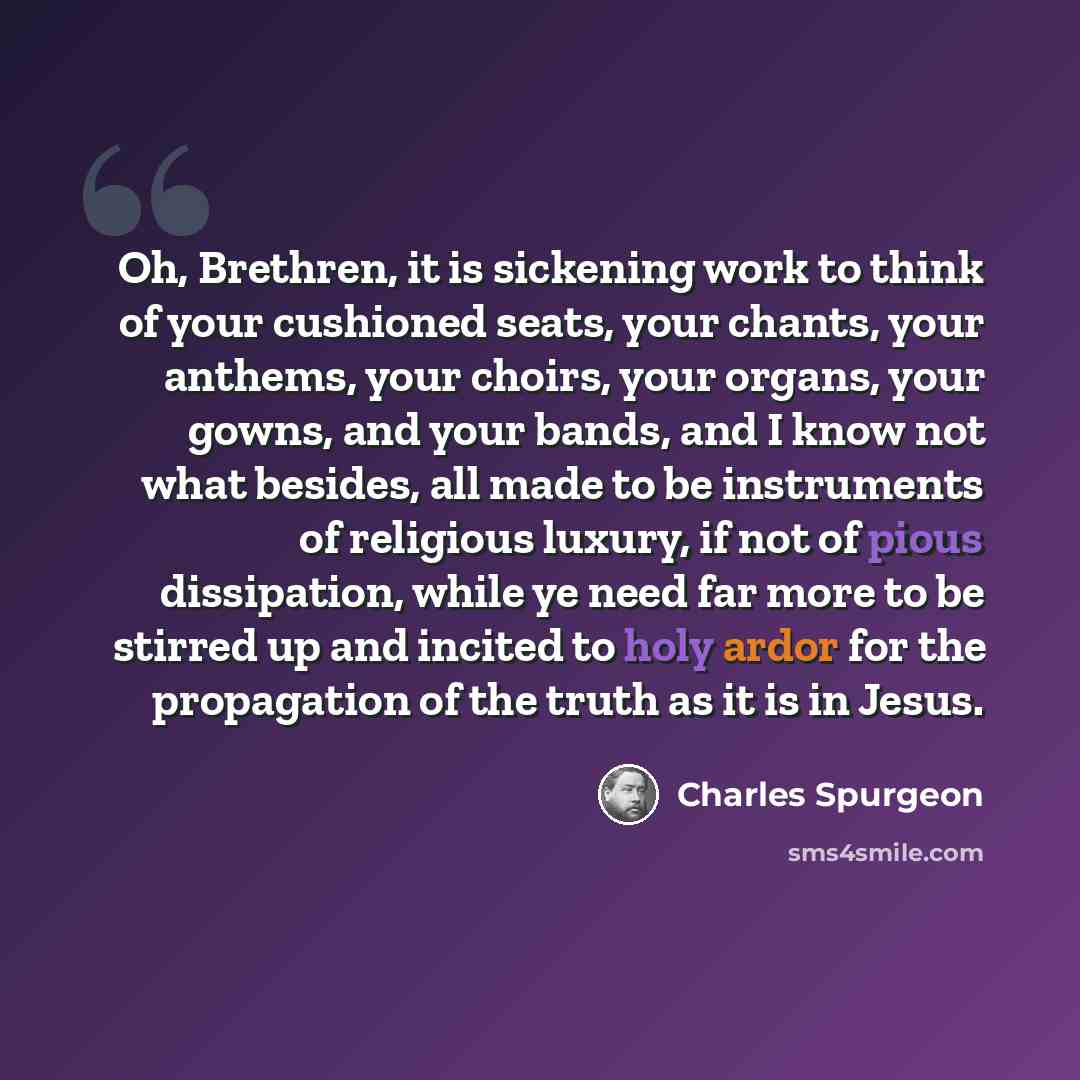 “Oh, Brethren, it is sickening work to think of your cushioned seats, your chants, your anthems, your choirs, your organs, your gowns, and your bands, and I know not what besides, all made to be instruments of religious luxury, if not of pious dissipation, while ye need far more to be stirred up…” quote by Charles Spurgeon
