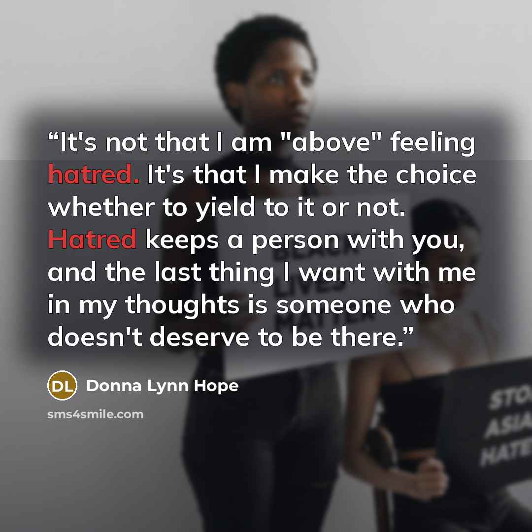 “It's not that I am "above" feeling hatred. It's that I make the choice whether to yield to it or not. Hatred keeps a person with you, and the last thing I want with me in my thoughts is someone who doesn't deserve to be there.” quote by Donna Lynn Hope