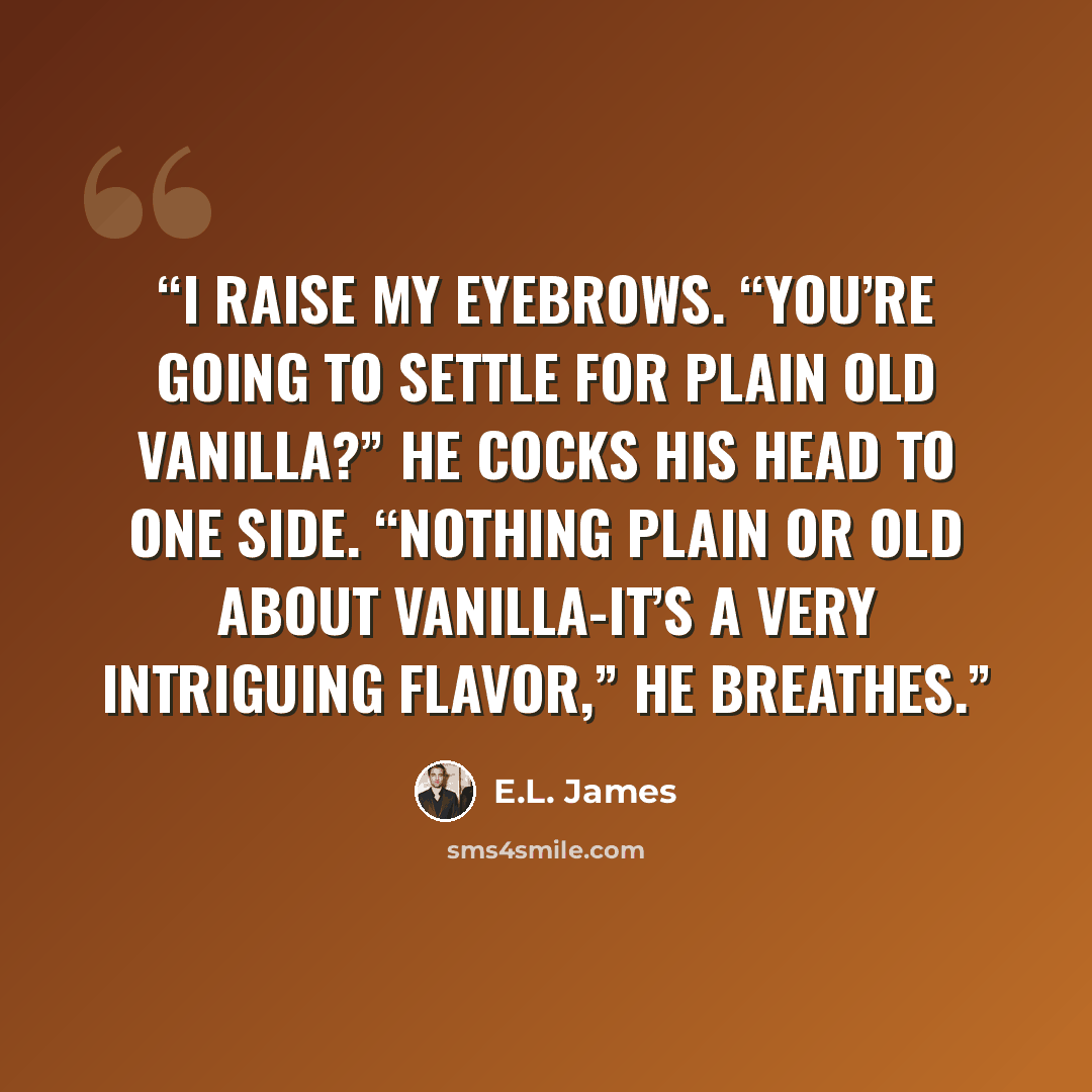 “I raise my eyebrows. “You’re going to settle for plain old vanilla?” He cocks his head to one side. “Nothing plain or old about vanilla-it’s a very intriguing flavor,” he breathes.” quote by E.L. James