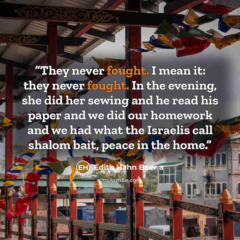 “They never fought. I mean it: they never fought. In the evening, she did her sewing and he read his paper and we did our homework and we had what the Israelis call shalom bait, peace in the home.” quote by Edith Hahn Beer a
