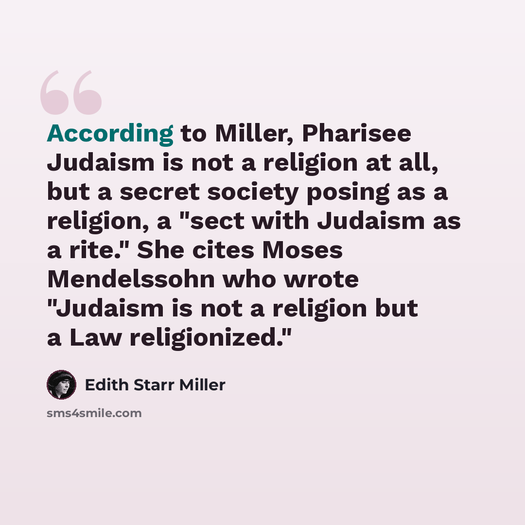 “According to Miller, Pharisee Judaism is not a religion at all, but a secret society posing as a religion, a "sect with Judaism as a rite." She cites Moses Mendelssohn who wrote "Judaism is not a religion but a Law religionized."” quote by Edith Starr Miller