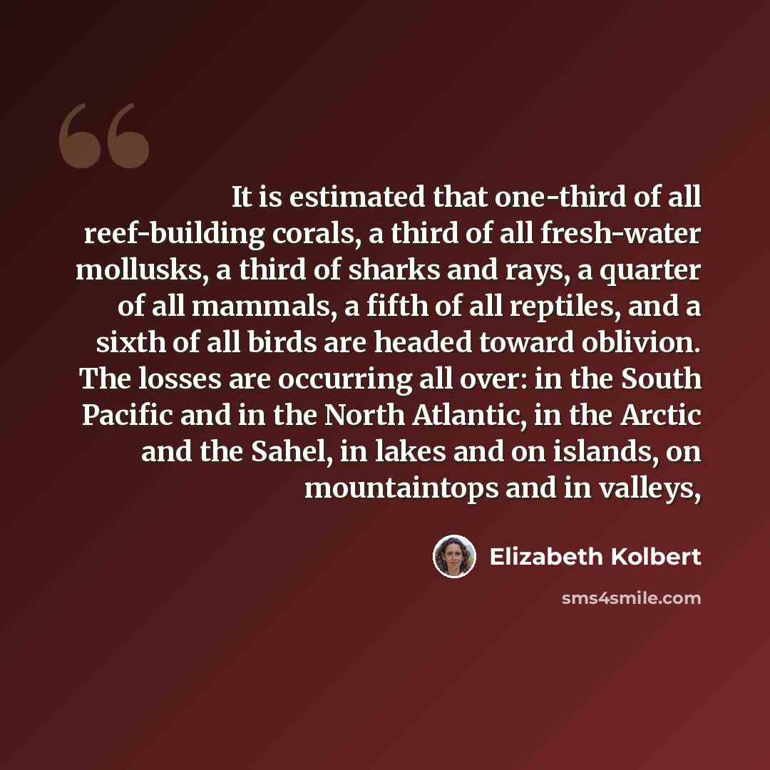 “It is estimated that one-third of all reef-building corals, a third of all fresh-water mollusks, a third of sharks and rays, a quarter of all mammals, a fifth of all reptiles, and a sixth of all birds are headed toward oblivion. The losses are occurring all over: in the South Pacific and in the…” quote by Elizabeth Kolbert