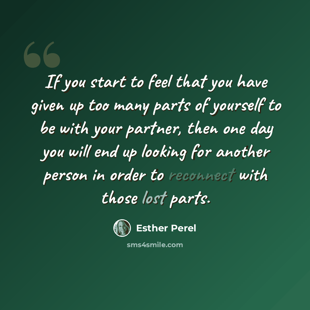 “If you start to feel that you have given up too many parts of yourself to be with your partner, then one day you will end up looking for another person in order to reconnect with those lost parts.” quote by Esther Perel