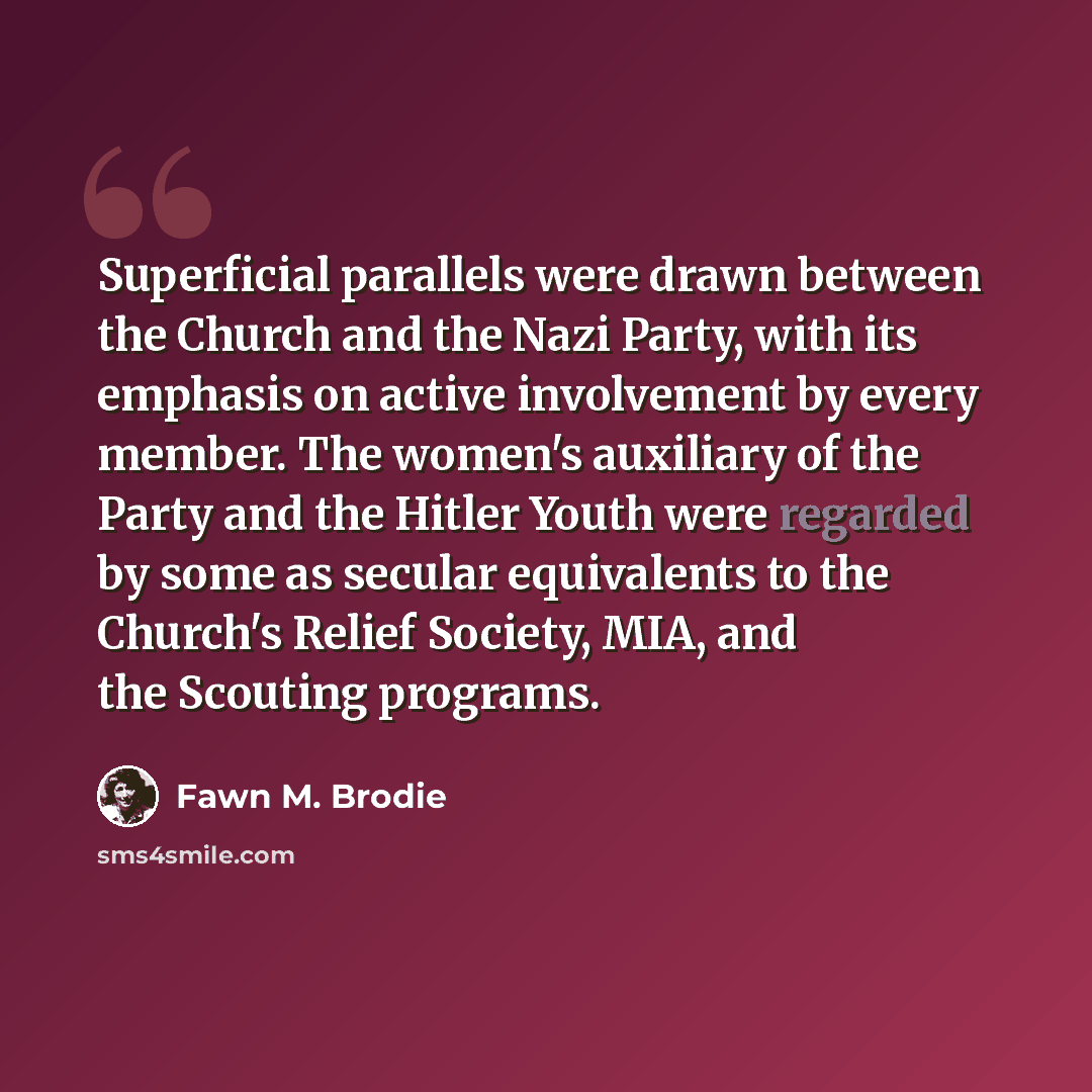 “Superficial parallels were drawn between the Church and the Nazi Party, with its emphasis on active involvement by every member. The women's auxiliary of the Party and the Hitler Youth were regarded by some as secular equivalents to the Church's Relief Society, MIA, and the Scouting programs.” quote by Fawn M. Brodie