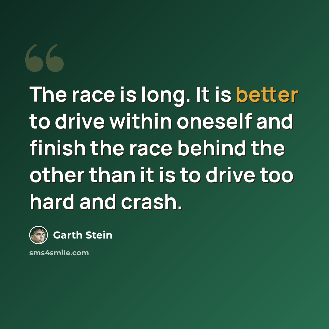 “The race is long. It is better to drive within oneself and finish the race behind the other than it is to drive too hard and crash.” quote by Garth Stein