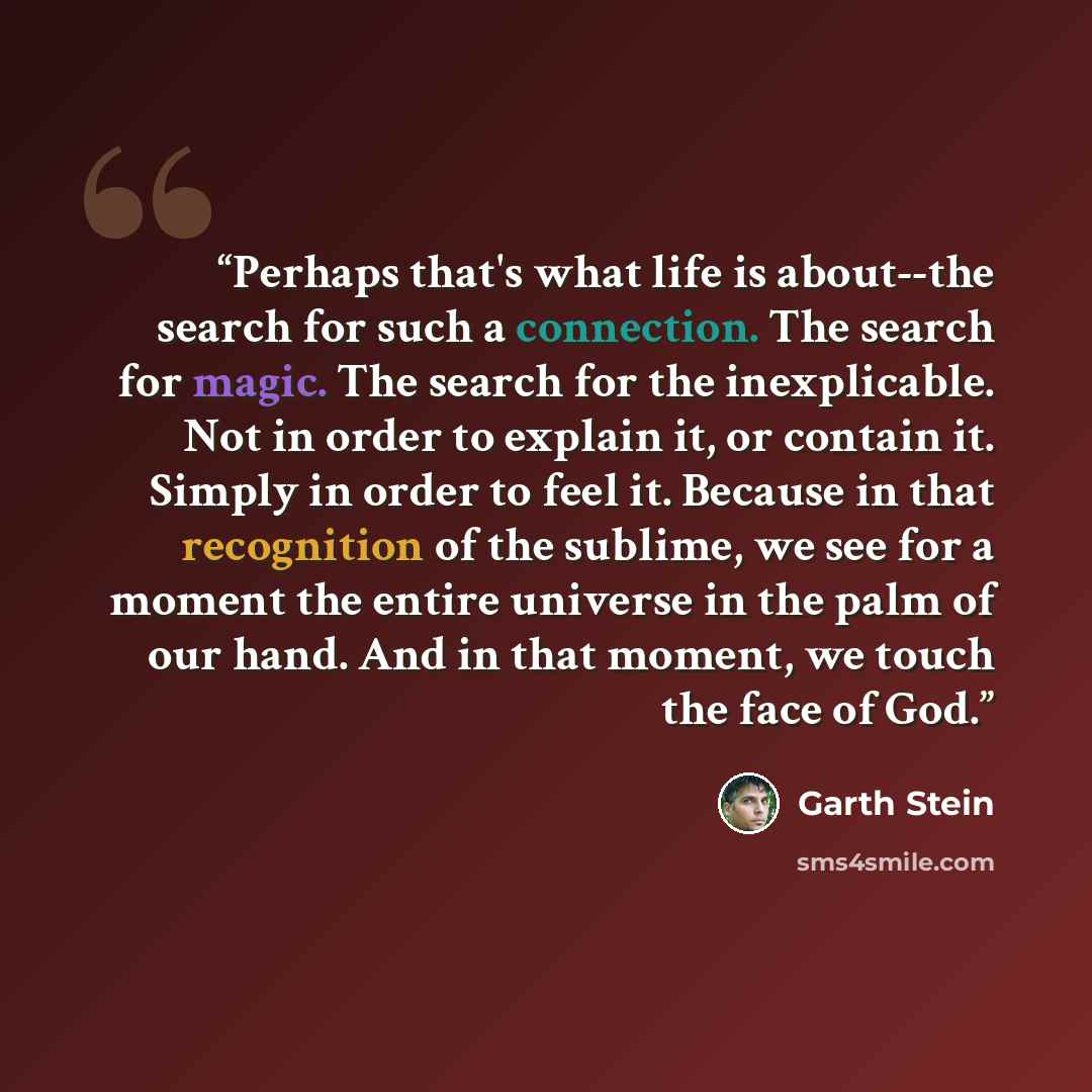 “Perhaps that's what life is about--the search for such a connection. The search for magic. The search for the inexplicable. Not in order to explain it, or contain it. Simply in order to feel it. Because in that recognition of the sublime, we see for a moment the entire universe in the palm of our…” quote by Garth Stein