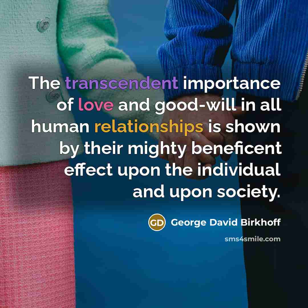 “The transcendent importance of love and good-will in all human relationships is shown by their mighty beneficent effect upon the individual and upon society.” quote by George David Birkhoff