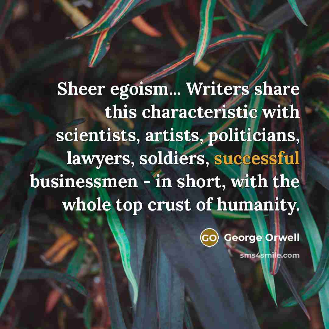“Sheer egoism... Writers share this characteristic with scientists, artists, politicians, lawyers, soldiers, successful businessmen - in short, with the whole top crust of humanity.” quote by George Orwell