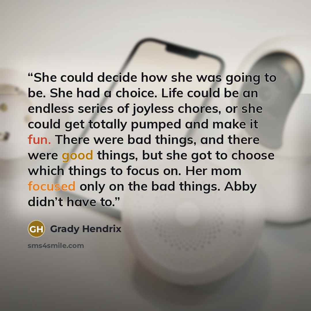 “She could decide how she was going to be. She had a choice. Life could be an endless series of joyless chores, or she could get totally pumped and make it fun. There were bad things, and there were good things, but she got to choose which things to focus on. Her mom focused only on the bad things…” quote by Grady Hendrix