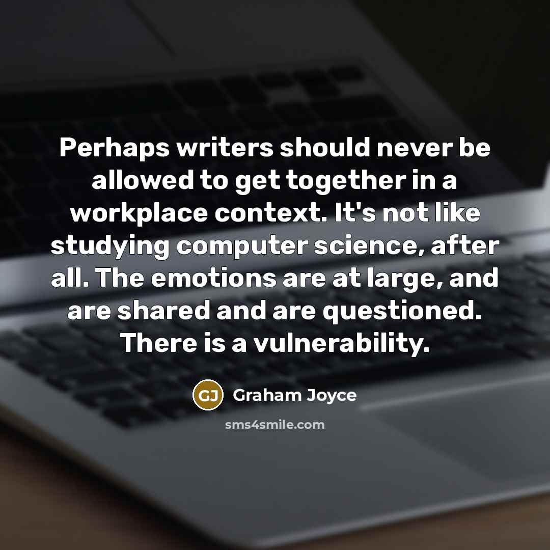 “Perhaps writers should never be allowed to get together in a workplace context. It's not like studying computer science, after all. The emotions are at large, and are shared and are questioned. There is a vulnerability.” quote by Graham Joyce