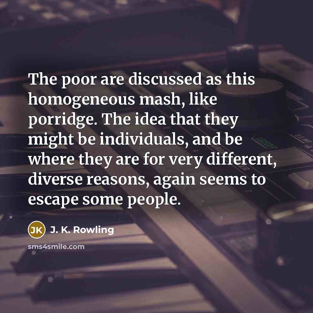 “The poor are discussed as this homogeneous mash, like porridge. The idea that they might be individuals, and be where they are for very different, diverse reasons, again seems to escape some people.” quote by J. K. Rowling