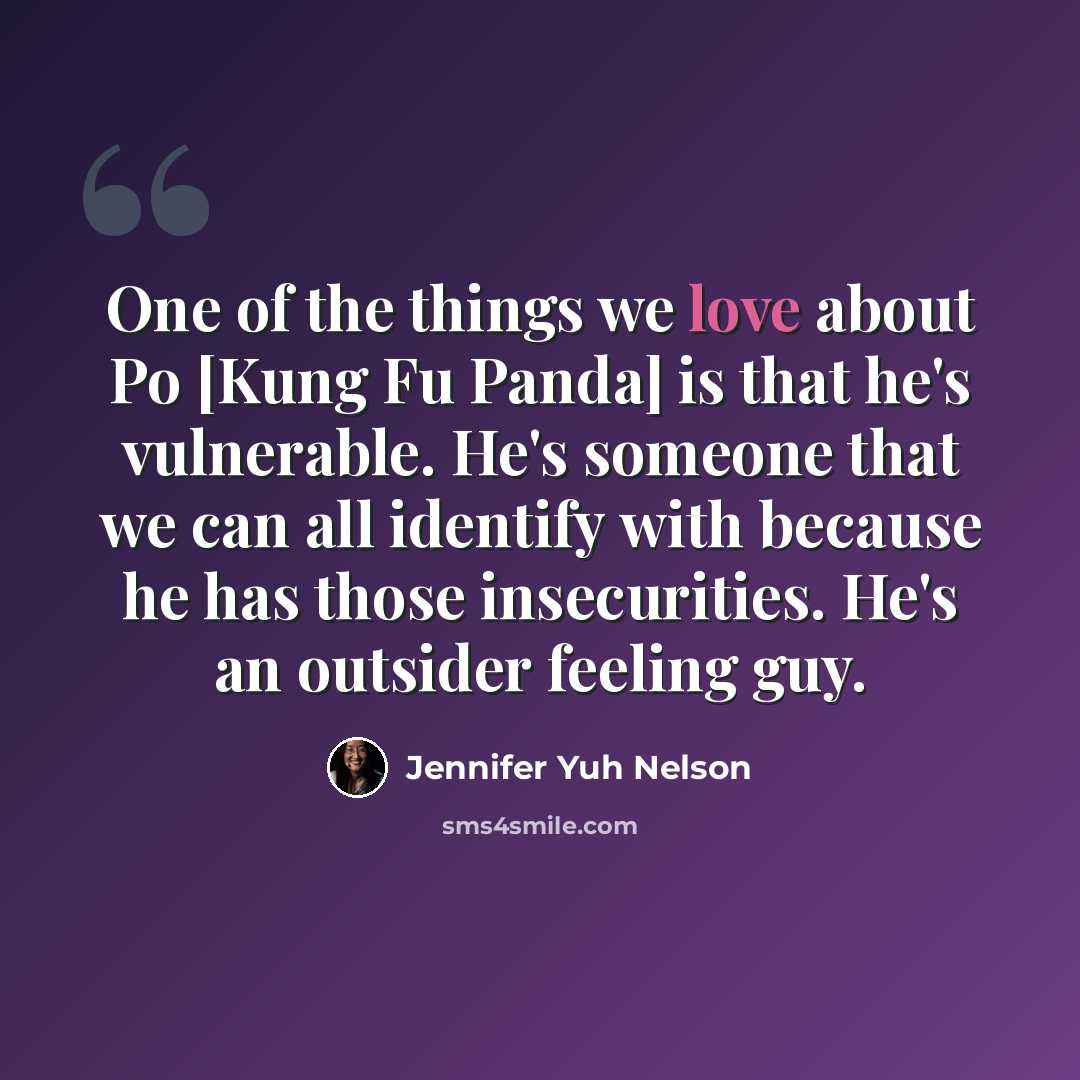 “One of the things we love about Po [Kung Fu Panda] is that he's vulnerable. He's someone that we can all identify with because he has those insecurities. He's an outsider feeling guy.” quote by Jennifer Yuh Nelson
