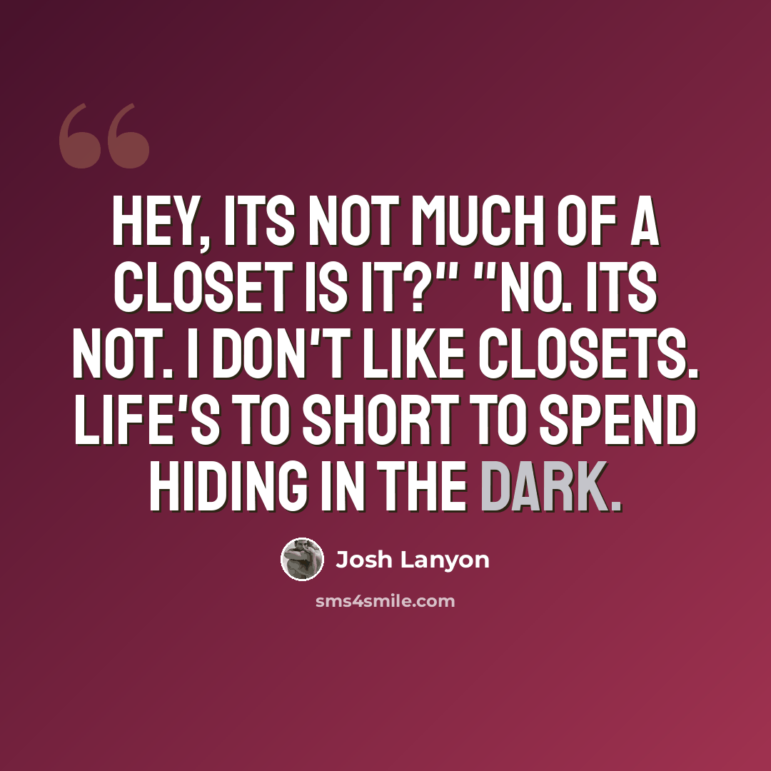 “Hey, its not much of a closet is it?" "No. Its not. I don't like closets. Life's to short to spend hiding in the dark.” quote by Josh Lanyon