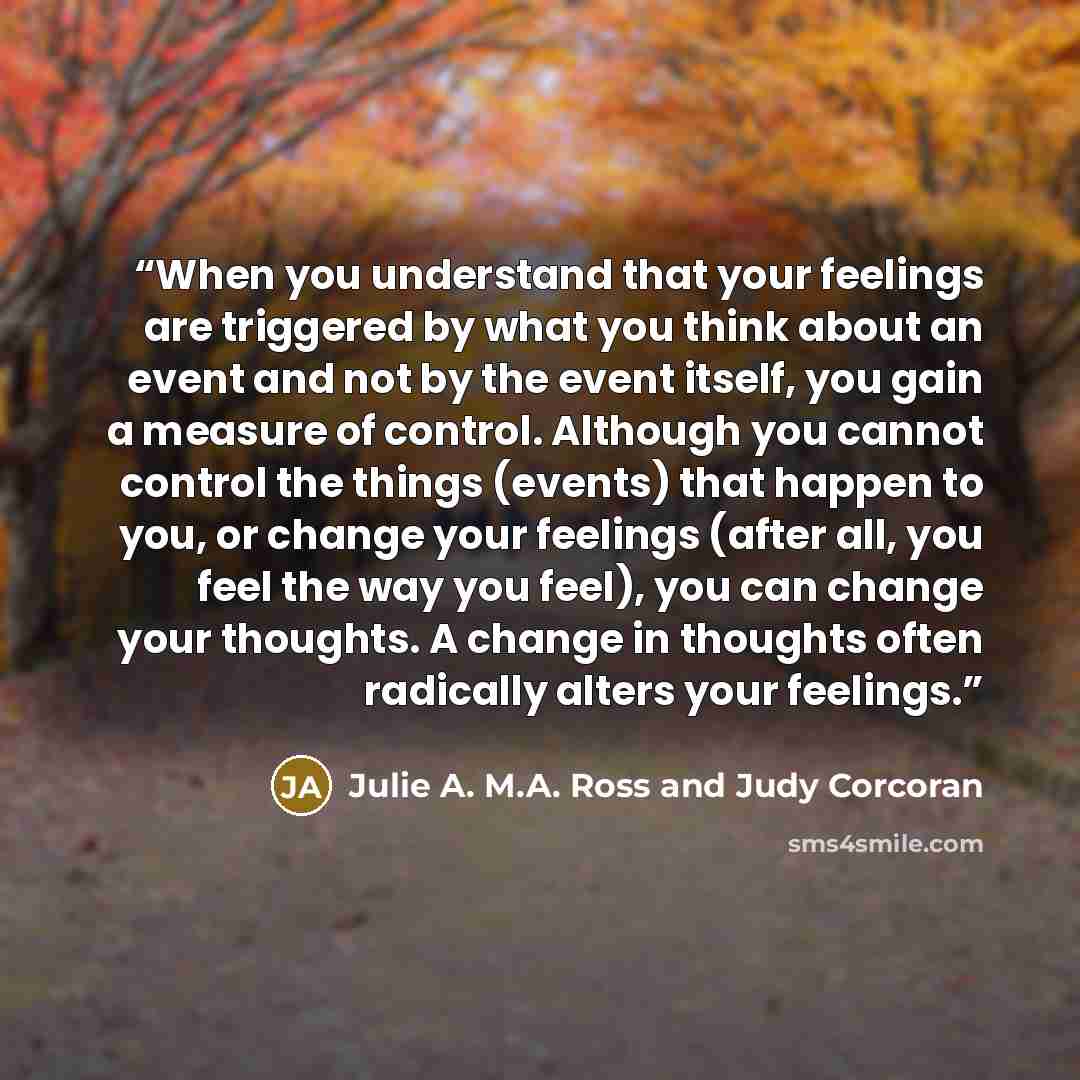 “When you understand that your feelings are triggered by what you think about an event and not by the event itself, you gain a measure of control. Although you cannot control the things (events) that happen to you, or change your feelings (after all, you feel the way you feel), you can change your…” quote by Julie A. M.A. Ross and Judy Corcoran