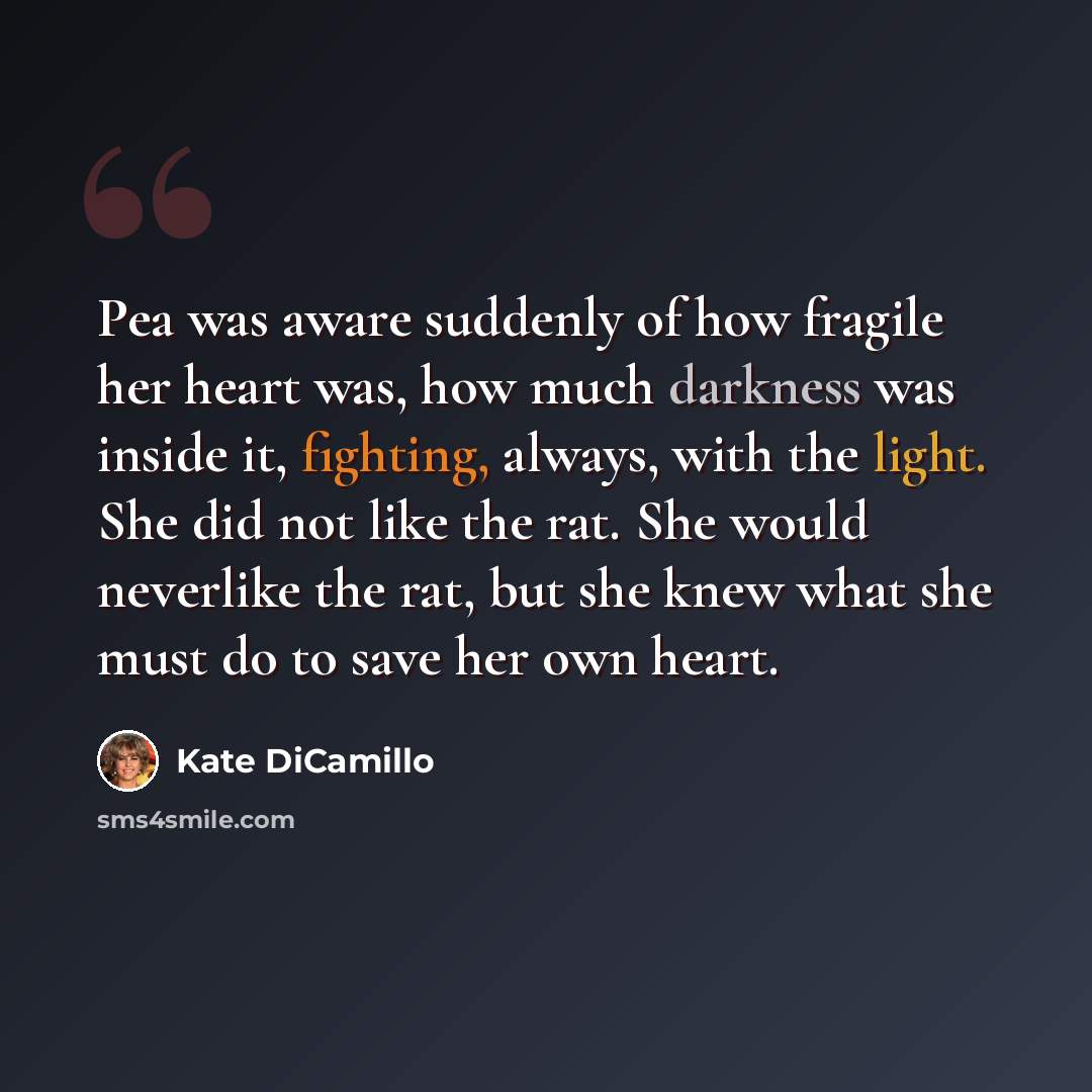 “Pea was aware suddenly of how fragile her heart was, how much darkness was inside it, fighting, always, with the light. She did not like the rat. She would neverlike the rat, but she knew what she must do to save her own heart.” quote by Kate DiCamillo