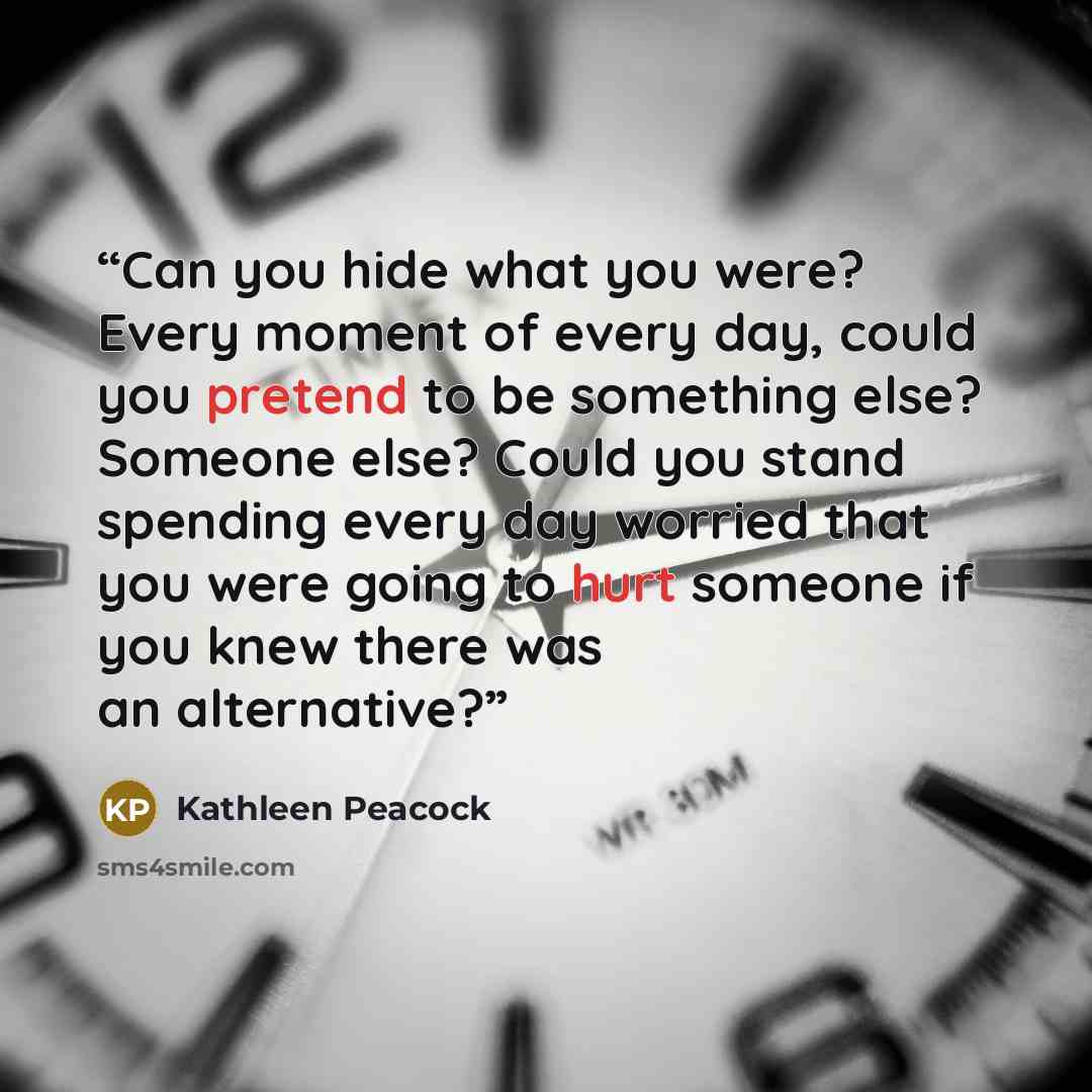 “Can you hide what you were? Every moment of every day, could you pretend to be something else? Someone else? Could you stand spending every day worried that you were going to hurt someone if you knew there was an alternative?” quote by Kathleen Peacock