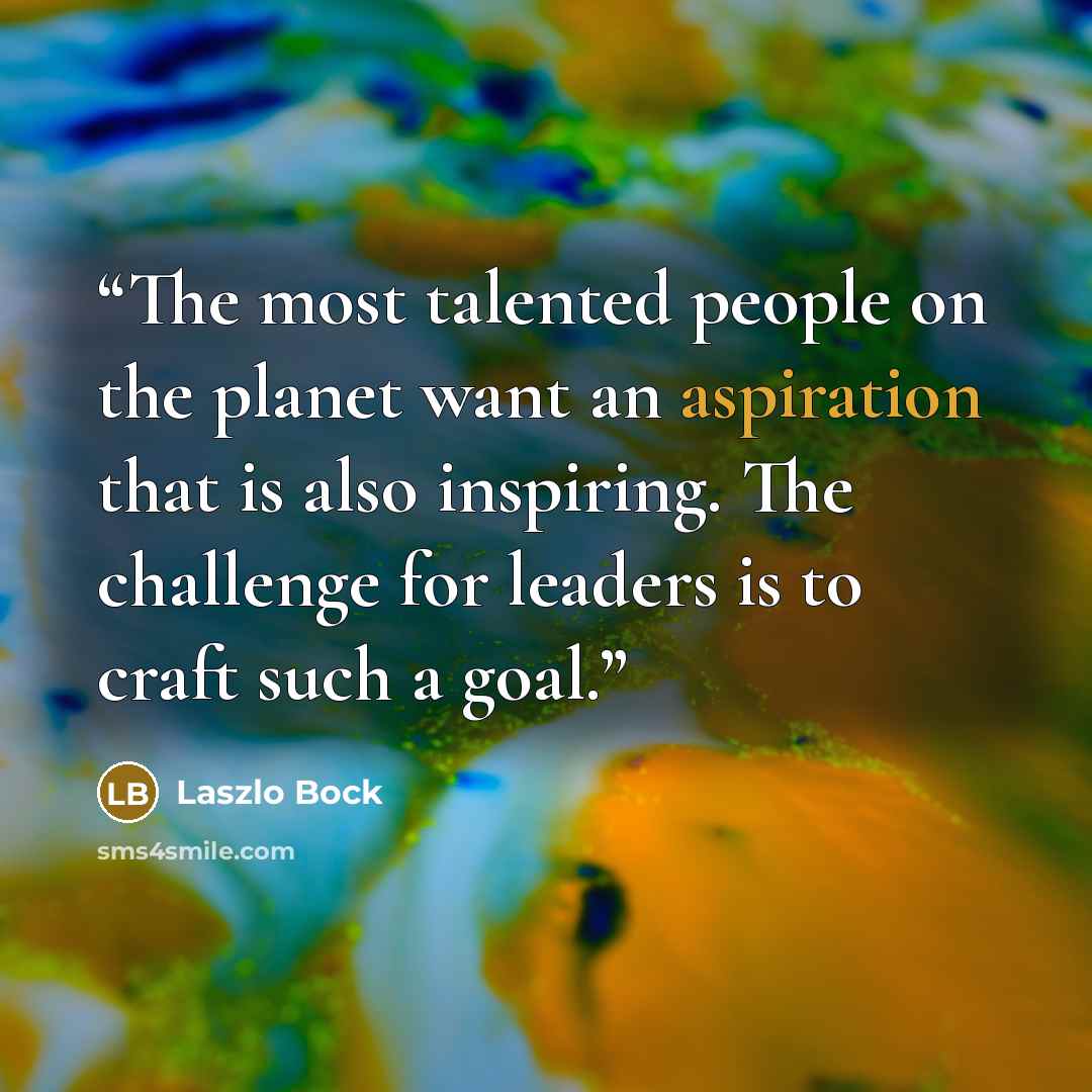 “The most talented people on the planet want an aspiration that is also inspiring. The challenge for leaders is to craft such a goal.” quote by Laszlo Bock