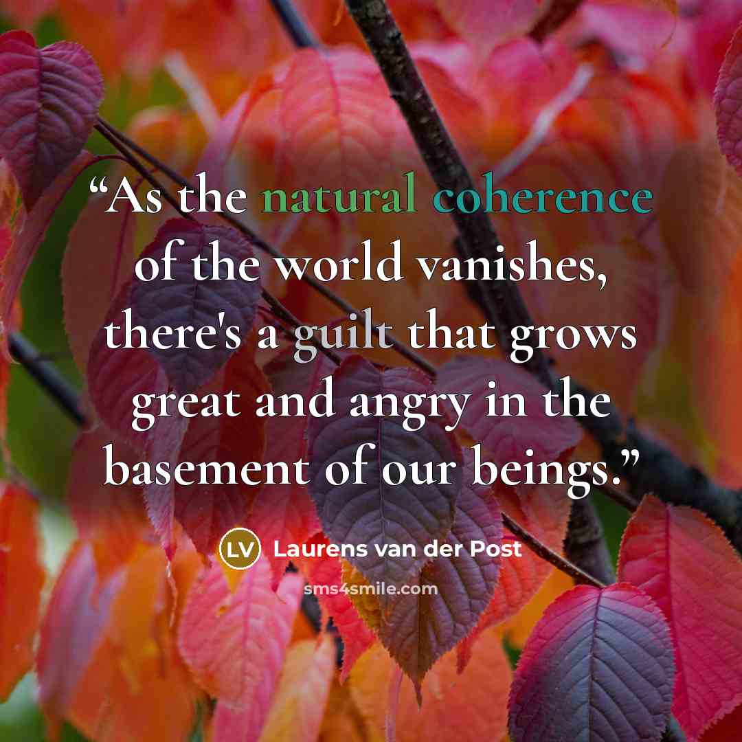“As the natural coherence of the world vanishes, there's a guilt that grows great and angry in the basement of our beings.” quote by Laurens van der Post