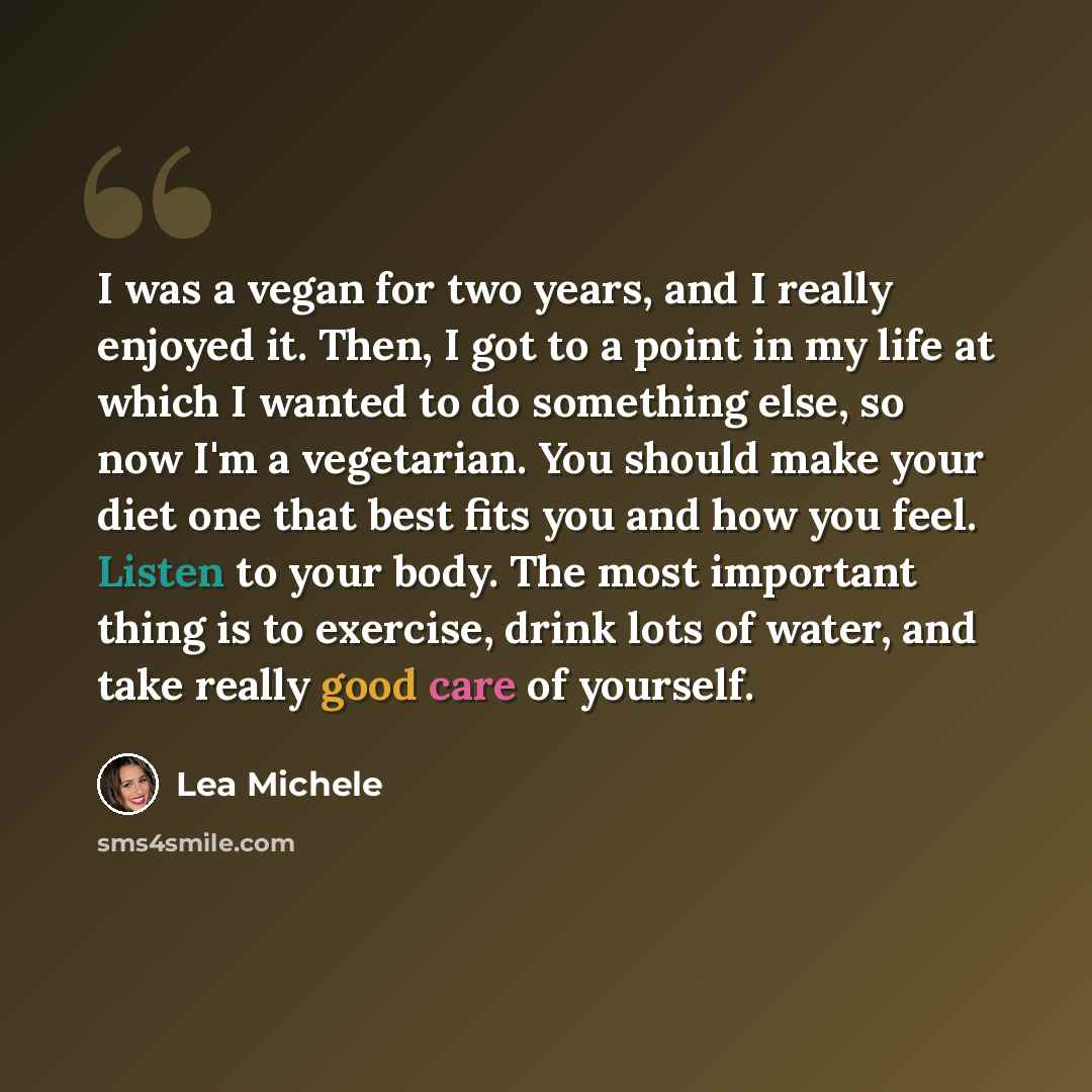 “I was a vegan for two years, and I really enjoyed it. Then, I got to a point in my life at which I wanted to do something else, so now I'm a vegetarian. You should make your diet one that best fits you and how you feel. Listen to your body. The most important thing is to exercise, drink lots of…” quote by Lea Michele