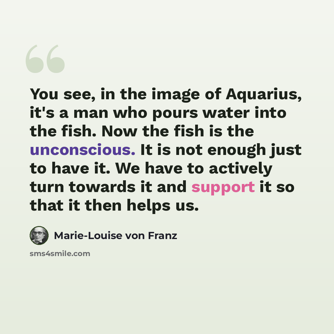 “You see, in the image of Aquarius, it's a man who pours water into the fish. Now the fish is the unconscious. It is not enough just to have it. We have to actively turn towards it and support it so that it then helps us.” quote by Marie-Louise von Franz
