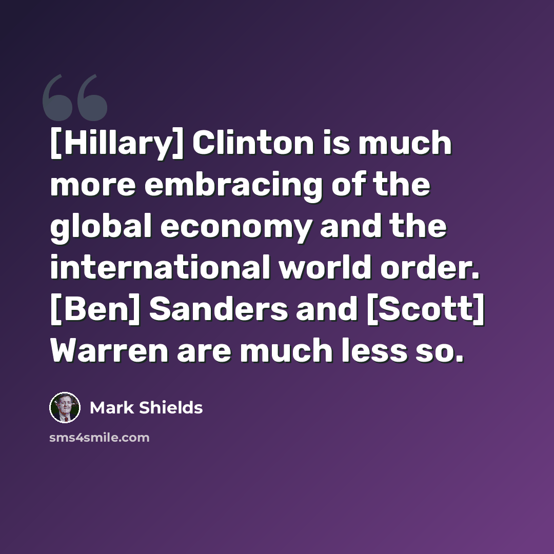 “[Hillary] Clinton is much more embracing of the global economy and the international world order. [Ben] Sanders and [Scott] Warren are much less so.” quote by Mark Shields